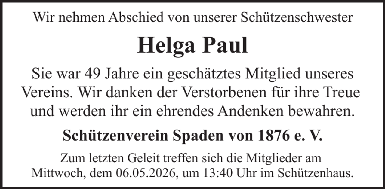 <p>Wir nehmen Abschied von unserer Schützenschwester</p><p>Helga Paul<br />Sie war 49 Jahre ein geschätztes Mitglied unseres<br />Vereins. Wir danken der Verstorbenen für ihre Treue<br />und werden ihr ein ehrendes Andenken bewahren.<br />Schützenverein Spaden von 1876 e. V.<br />Zum letzten Geleit treffen sich die Mitglieder am<br />Mittwoch, dem 06.05.2026, um 13:40 Uhr im Schützenhaus.</p>