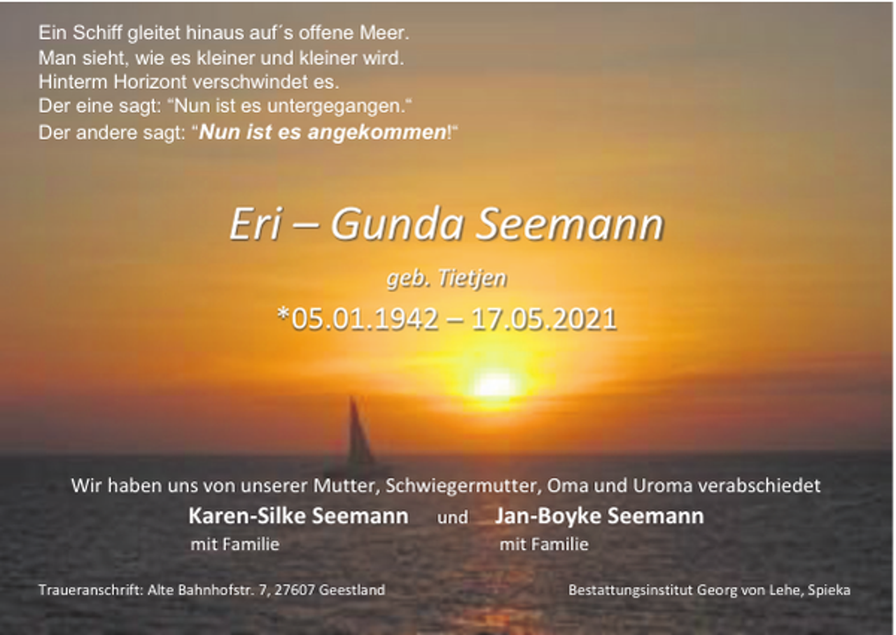 <p>Ein Schiff gleitet hinaus auf´s offene Meer.<br />Man sieht, wie es kleiner und kleiner wird.<br />Hinterm Horizont verschwindet es.<br />Der eine sagt: “Nun ist es untergegangen.“<br />Der andere sagt: “Nun ist es angekommen!“</p><p>Eri – Gunda Seemann<br />geb. Tietjen</p><p>*05.01.1942 – 17.05.2021</p><p>Wir haben uns von unserer Mutter, Schwiegermutter, Oma und Uroma verabschiedet</p><p>Karen-Silke Seemann<br />mit Familie<br />Traueranschrift: Alte Bahnhofstr. 7, 27607 Geestland</p><p>und</p><p>Jan-Boyke Seemann<br />mit Familie<br />Bestattungsinstitut Georg von Lehe, Spieka</p>