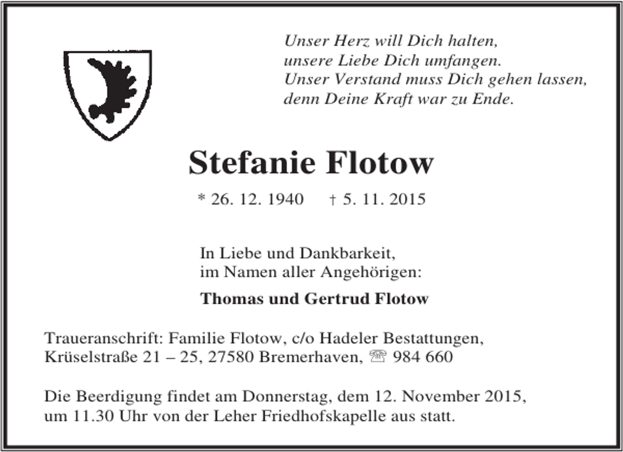 <p>Unser Herz will Dich halten,<br />unsere Liebe Dich umfangen.<br />Unser Verstand muss Dich gehen lassen,<br />denn Deine Kraft war zu Ende.</p><p>Stefanie Flotow<br />* 26. 12. 1940</p><p>† 5. 11. 2015</p><p>In Liebe und Dankbarkeit,<br />im Namen aller Angehörigen:<br />Thomas und Gertrud Flotow<br />Traueranschrift: Familie Flotow, c/o Hadeler Bestattungen,<br />Krüselstraße 21 – 25, 27580 Bremerhaven, ℡ 984 660<br />Die Beerdigung findet am Donnerstag, dem 12. November 2015,<br />um 11.30 Uhr von der Leher Friedhofskapelle aus statt.</p>