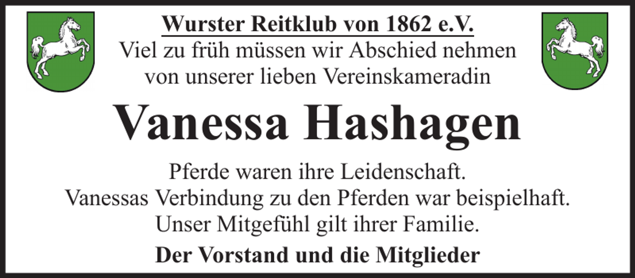 <p>Wurster Reitklub von 1862 e.V.<br />Viel zu früh müssen wir Abschied nehmen<br />von unserer lieben Vereinskameradin</p><p>Vanessa Hashagen<br />Pferde waren ihre Leidenschaft.<br />Vanessas Verbindung zu den Pferden war beispielhaft.<br />Unser Mitgefühl gilt ihrer Familie.<br />Der Vorstand und die Mitglieder</p>