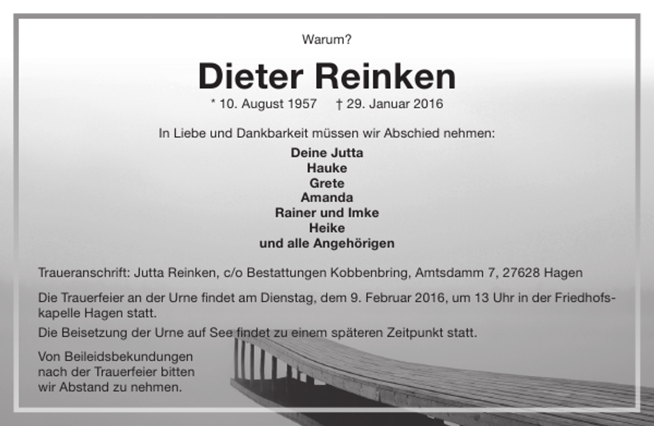 <p>Warum?</p><p>Dieter Reinken<br />* 10. August 1957</p><p>† 29. Januar 2016</p><p>In Liebe und Dankbarkeit müssen wir Abschied nehmen:<br />Deine Jutta<br />Hauke<br />Grete<br />Amanda<br />Rainer und Imke<br />Heike<br />und alle Angehörigen<br />Traueranschrift: Jutta Reinken, c/o Bestattungen Kobbenbring, Amtsdamm 7, 27628 Hagen<br />Die Trauerfeier an der Urne findet am Dienstag, dem 9. Februar 2016, um 13 Uhr in der Friedhofskapelle Hagen statt.<br />Die Beisetzung der Urne auf See findet zu einem späteren Zeitpunkt statt.<br />Von Beileidsbekundungen<br />nach der Trauerfeier bitten<br />wir Abstand zu nehmen.</p>