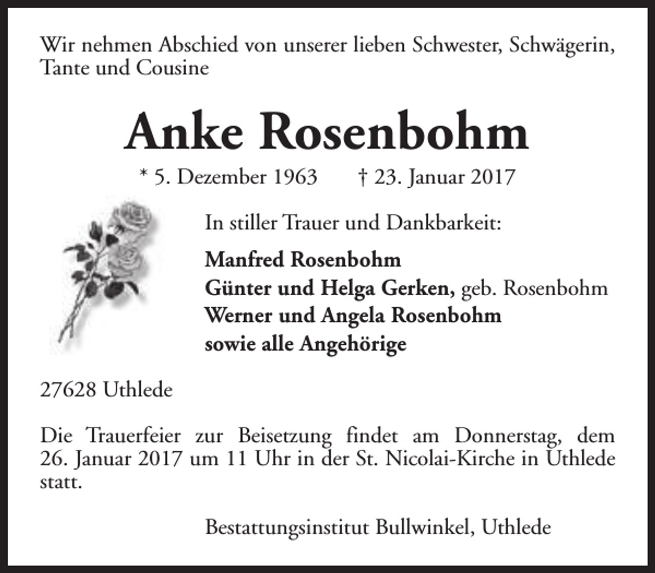 <p>Wir nehmen Abschied von unserer lieben Schwester, Schwägerin,<br />Tante und Cousine</p><p>Anke Rosenbohm<br />* 5. Dezember 1963</p><p>† 23. Januar 2017</p><p>In stiller Trauer und Dankbarkeit:<br />Manfred Rosenbohm<br />Günter und Helga Gerken, geb. Rosenbohm<br />Werner und Angela Rosenbohm<br />sowie alle Angehörige<br />27628 Uthlede<br />Die Trauerfeier zur Beisetzung findet am Donnerstag, dem<br />26. Januar 2017 um 11 Uhr in der St. Nicolai-Kirche in Uthlede<br />statt.<br />Bestattungsinstitut Bullwinkel, Uthlede</p>