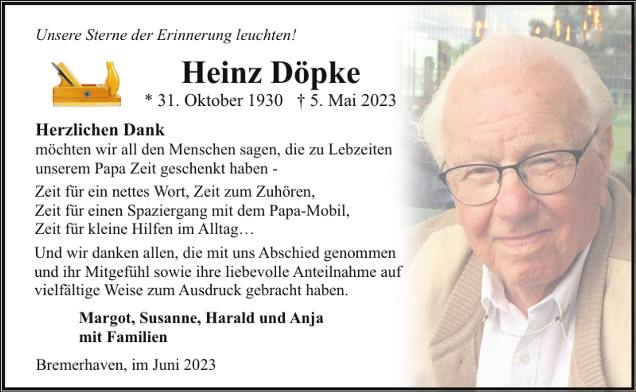 <p>Unsere Sterne der Erinnerung leuchten!</p><p>Heinz Döpke</p><p>* 31. Oktober 1930 † 5. Mai 2023<br />Herzlichen Dank</p><p>möchten wir all den Menschen sagen, die zu Lebzeiten<br />unserem Papa Zeit geschenkt haben Zeit für ein nettes Wort, Zeit zum Zuhören,<br />Zeit für einen Spaziergang mit dem Papa-Mobil,<br />Zeit für kleine Hilfen im Alltag…<br />Und wir danken allen, die mit uns Abschied genommen<br />und ihr Mitgefühl sowie ihre liebevolle Anteilnahme auf<br />vielfältige Weise zum Ausdruck gebracht haben.<br />Margot, Susanne, Harald und Anja<br />mit Familien<br />Bremerhaven, im Juni 2023</p>