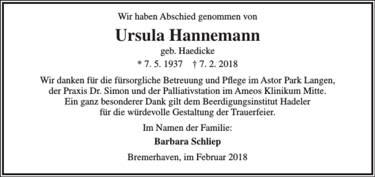 <p>Wir haben Abschied genommen von</p><p>Ursula Hannemann<br />geb. Haedicke<br />* 7. 5. 1937 † 7. 2. 2018</p><p>Wir danken für die fürsorgliche Betreuung und Pflege im Astor Park Langen,<br />der Praxis Dr. Simon und der Palliativstation im Ameos Klinikum Mitte.<br />Ein ganz besonderer Dank gilt dem Beerdigungsinstitut Hadeler<br />für die würdevolle Gestaltung der Trauerfeier.<br />Im Namen der Familie:<br />Barbara Schliep<br />Bremerhaven, im Februar 2018</p>