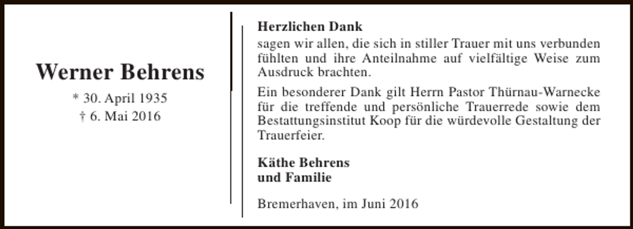 <p>Werner Behrens<br />* 30. April 1935<br />† 6. Mai 2016</p><p>Herzlichen Dank<br />sagen wir allen, die sich in stiller Trauer mit uns verbunden<br />fühlten und ihre Anteilnahme auf vielfältige Weise zum<br />Ausdruck brachten.<br />Ein besonderer Dank gilt Herrn Pastor Thürnau-Warnecke<br />für die treffende und persönliche Trauerrede sowie dem<br />Bestattungsinstitut Koop für die würdevolle Gestaltung der<br />Trauerfeier.<br />Käthe Behrens<br />und Familie<br />Bremerhaven, im Juni 2016</p>