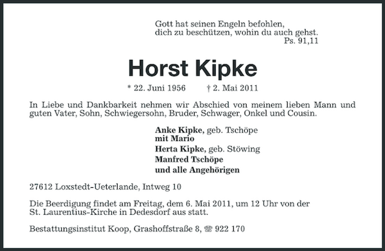 <p>Gott hat seinen Engeln befohlen, dich zu beschützen, wohin du auch gehst. Ps. 91,11</p><p>Horst Kipke<br />* 22. Juni 1956 † 2. Mai 2011 In Liebe und Dankbarkeit nehmen wir Abschied von meinem lieben Mann und guten Vater, Sohn, Schwiegersohn, Bruder, Schwager, Onkel und Cousin. Anke Kipke, geb. Tschöpe mit Mario Herta Kipke, geb. Stöwing Manfred Tschöpe und alle Angehörigen 27612 Loxstedt-Ueterlande, Intweg 10 Die Beerdigung findet am Freitag, dem 6. Mai 2011, um 12 Uhr von der St. Laurentius-Kirche in Dedesdorf aus statt. Bestattungsinstitut Koop, Grashoffstraße 8, 922 170</p>