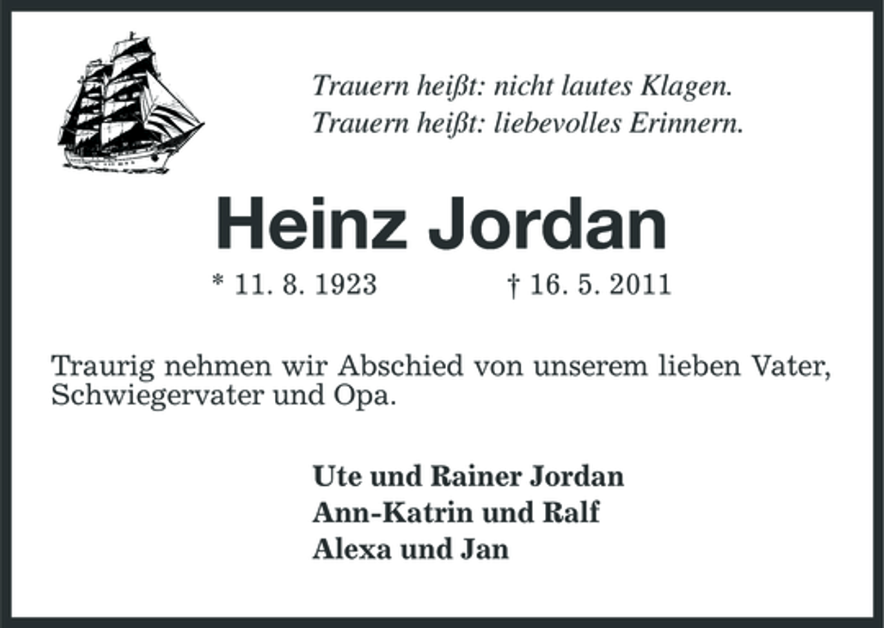 <p>Trauern heißt: nicht lautes Klagen. Trauern heißt: liebevolles Erinnern.</p><p>Heinz Jordan<br />* 11. 8. 1923 † 16. 5. 2011 Traurig nehmen wir Abschied von unserem lieben Vater, Schwiegervater und Opa. Ute und Rainer Jordan Ann-Katrin und Ralf Alexa und Jan</p>