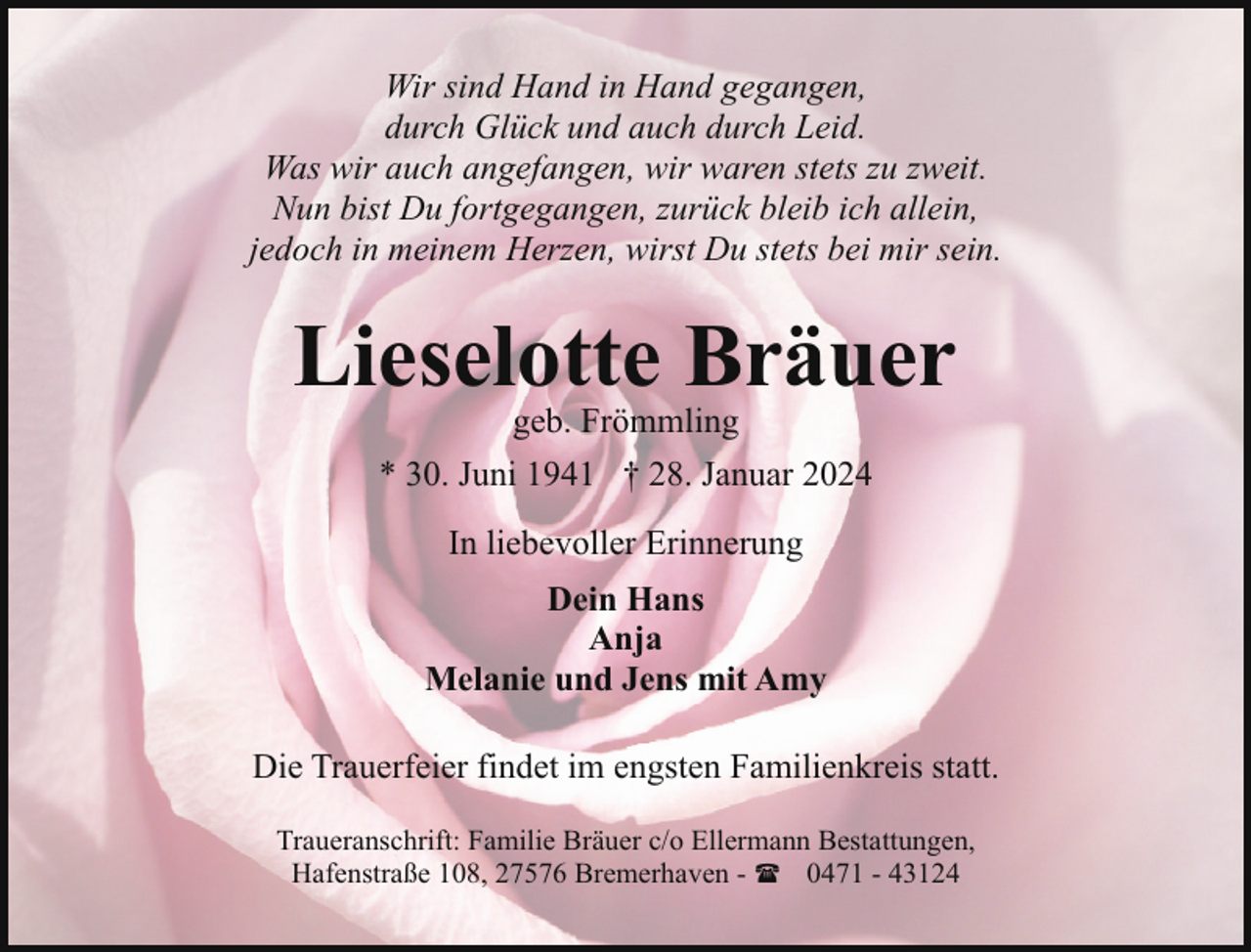 <p>Wir sind Hand in Hand gegangen,<br />durch Glück und auch durch Leid.<br />Was wir auch angefangen, wir waren stets zu zweit.<br />Nun bist Du fortgegangen, zurück bleib ich allein,<br />jedoch in meinem Herzen, wirst Du stets bei mir sein.</p><p>Lieselotte Bräuer<br />geb. Frömmling</p><p>* 30. Juni 1941 † 28. Januar 2024<br />In liebevoller Erinnerung<br />Dein Hans<br />Anja<br />Melanie und Jens mit Amy<br />Die Trauerfeier findet im engsten Familienkreis statt.<br />Traueranschrift: Familie Bräuer c/o Ellermann Bestattungen,<br />Hafenstraße 108, 27576 Bremerhaven - ( 0471 - 43124</p>