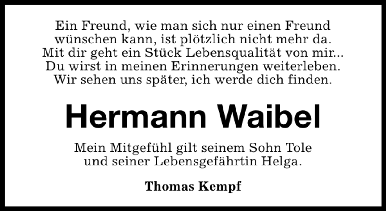 <p>Ein Freund, wie man sich nur einen Freund<br />wünschen kann, ist plötzlich nicht mehr da.<br />Mit dir geht ein Stück Lebensqualität von mir...<br />Du wirst in meinen Erinnerungen weiterleben.<br />Wir sehen uns später, ich werde dich finden.</p><p>Hermann Waibel<br />Mein Mitgefühl gilt seinem Sohn Tole<br />und seiner Lebensgefährtin Helga.<br />Thomas Kempf</p>