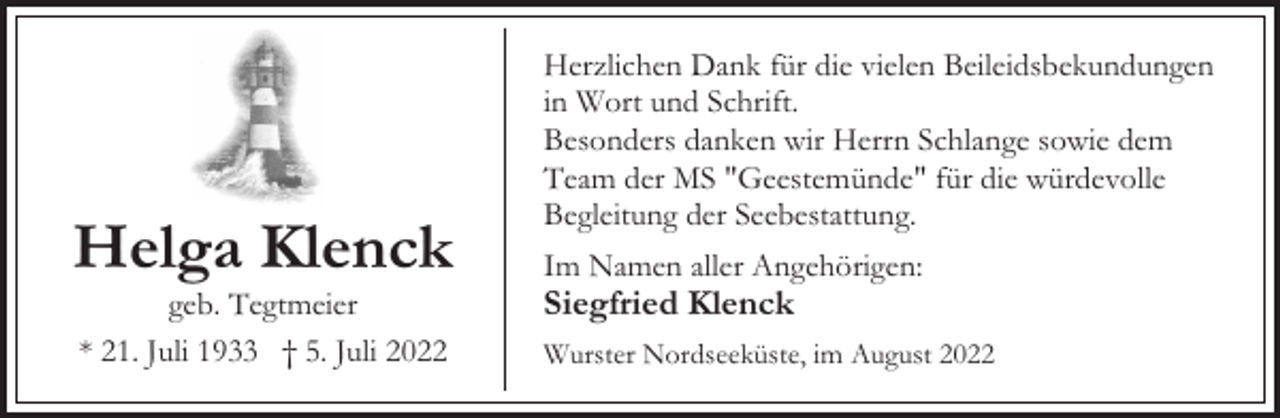 <p>Helga Klenck<br />geb. Tegtmeier<br />* 21. Juli 1933 † 5. Juli 2022</p><p>Herzlichen Dank für die vielen Beileidsbekundungen<br />in Wort und Schrift.<br />Besonders danken wir Herrn Schlange sowie dem<br />Team der MS "Geestemünde" für die würdevolle<br />Begleitung der Seebestattung.<br />Im Namen aller Angehörigen:</p><p>Siegfried Klenck</p><p>Wurster Nordseeküste, im August 2022</p>