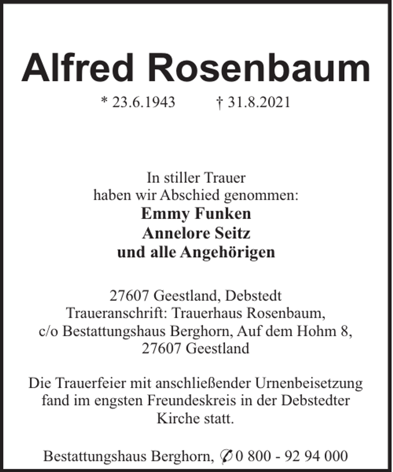 <p>Alfred Rosenbaum<br />* 23.6.1943</p><p>† 31.8.2021</p><p>In stiller Trauer<br />haben wir Abschied genommen:</p><p>Emmy Funken<br />Annelore Seitz<br />und alle Angehörigen<br />27607 Geestland, Debstedt<br />Traueranschrift: Trauerhaus Rosenbaum,<br />c/o Bestattungshaus Berghorn, Auf dem Hohm 8,<br />27607 Geestland<br />Die Trauerfeier mit anschließender Urnenbeisetzung<br />fand im engsten Freundeskreis in der Debstedter<br />Kirche statt.<br />Bestattungshaus Berghorn, * 0 800 - 92 94 000</p>