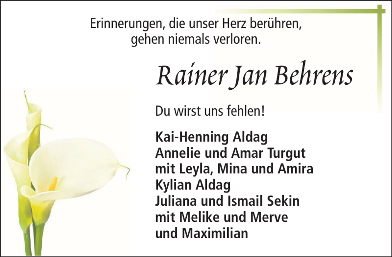 <p>Erinnerungen, die unser Herz berühren,<br />gehen niemals verloren.</p><p>Rainer Jan Behrens<br />Du wirst uns fehlen!<br />Kai-Henning Aldag<br />Annelie und Amar Turgut<br />mit Leyla, Mina und Amira<br />Kylian Aldag<br />Juliana und Ismail Sekin<br />mit Melike und Merve<br />und Maximilian</p>