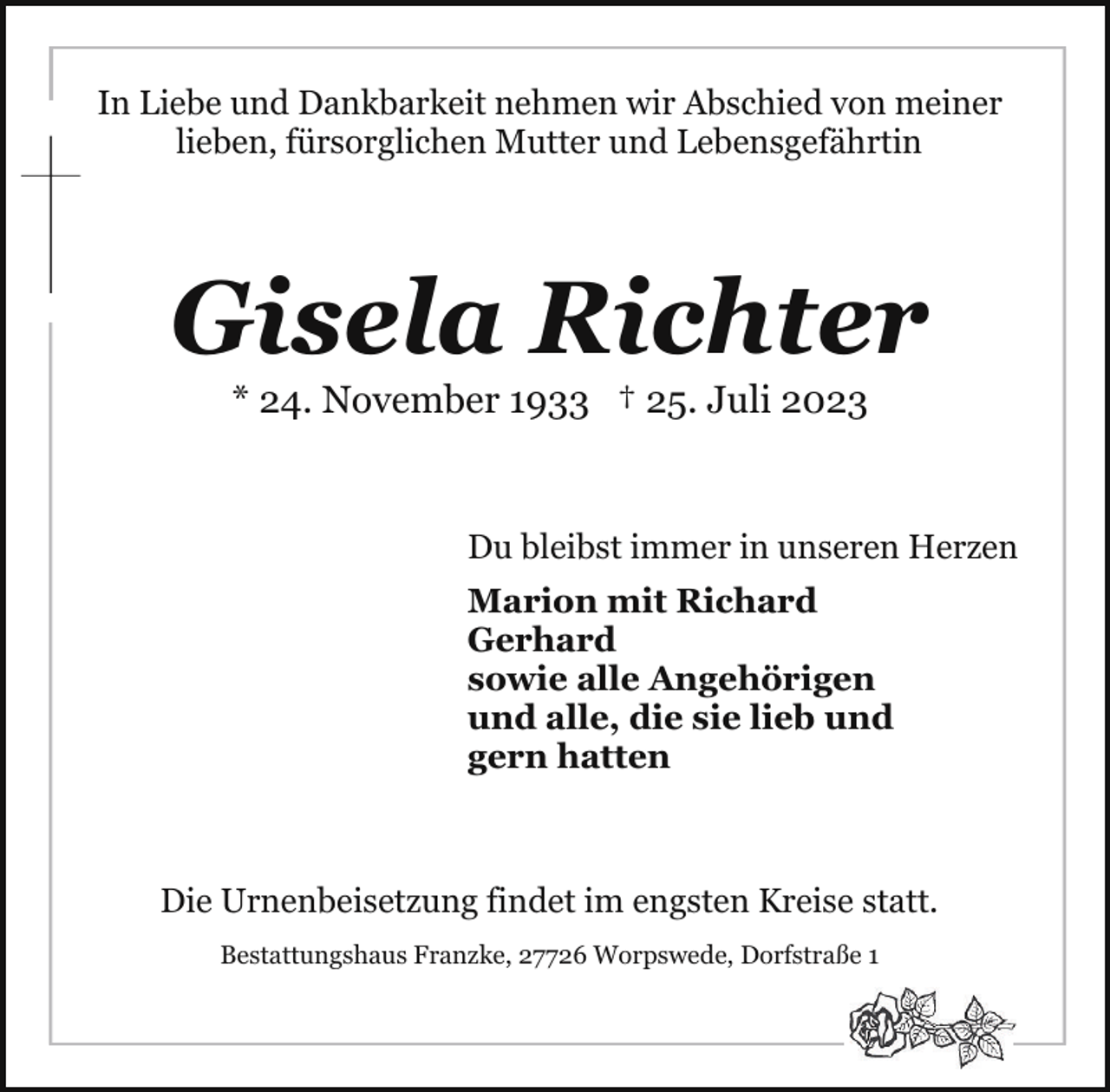 <p>In Liebe und Dankbarkeit nehmen wir Abschied von meiner<br />lieben, fürsorglichen Mutter und Lebensgefährtin</p><p>Gisela Richter<br />* 24. November 1933 † 25. Juli 2023</p><p>Du bleibst immer in unseren Herzen<br />Marion mit Richard<br />Gerhard<br />sowie alle Angehörigen<br />und alle, die sie lieb und<br />gern hatten</p><p>Die Urnenbeisetzung findet im engsten Kreise statt.<br />Bestattungshaus Franzke, 27726 Worpswede, Dorfstraße 1</p>
