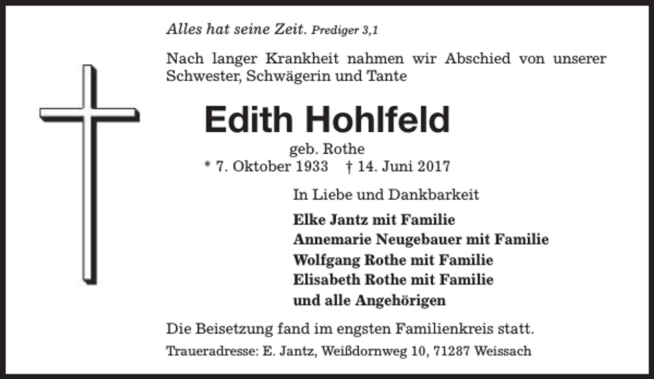 <p>Alles hat seine Zeit. Prediger 3,1<br />Nach langer Krankheit nahmen wir Abschied von unserer<br />Schwester, Schwägerin und Tante</p><p>Edith Hohlfeld</p><p>geb. Rothe<br />* 7. Oktober 1933 † 14. Juni 2017<br />In Liebe und Dankbarkeit<br />Elke Jantz mit Familie<br />Annemarie Neugebauer mit Familie<br />Wolfgang Rothe mit Familie<br />Elisabeth Rothe mit Familie<br />und alle Angehörigen<br />Die Beisetzung fand im engsten Familienkreis statt.<br />Traueradresse: E. Jantz, Weißdornweg 10, 71287 Weissach</p>