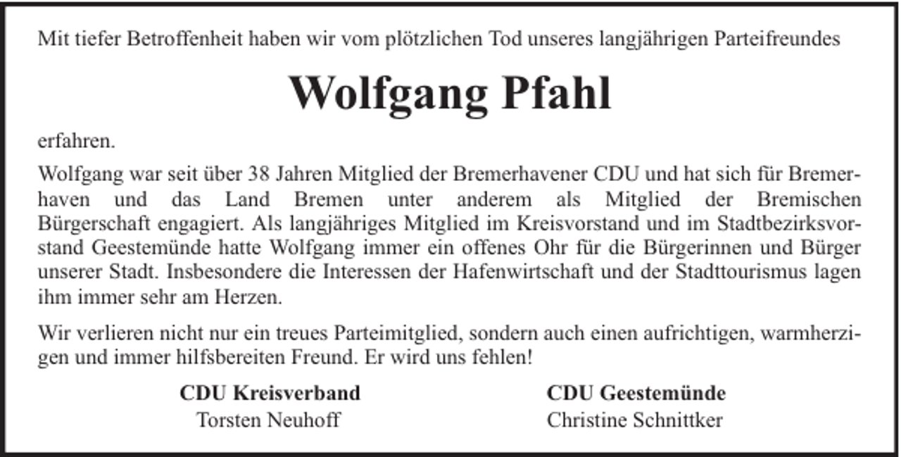 <p>Mit tiefer Betroffenheit haben wir vom plötzlichen Tod unseres langjährigen Parteifreundes</p><p>Wolfgang Pfahl<br />erfahren.<br />Wolfgang war seit über 38 Jahren Mitglied der Bremerhavener CDU und hat sich für Bremerhaven und das Land Bremen unter anderem als Mitglied der Bremischen<br />Bürgerschaft engagiert. Als langjähriges Mitglied im Kreisvorstand und im Stadtbezirksvorstand Geestemünde hatte Wolfgang immer ein offenes Ohr für die Bürgerinnen und Bürger<br />unserer Stadt. Insbesondere die Interessen der Hafenwirtschaft und der Stadttourismus lagen<br />ihm immer sehr am Herzen.<br />Wir verlieren nicht nur ein treues Parteimitglied, sondern auch einen aufrichtigen, warmherzigen und immer hilfsbereiten Freund. Er wird uns fehlen!<br />CDU Kreisverband<br />Torsten Neuhoff</p><p>CDU Geestemünde<br />Christine Schnittker</p>