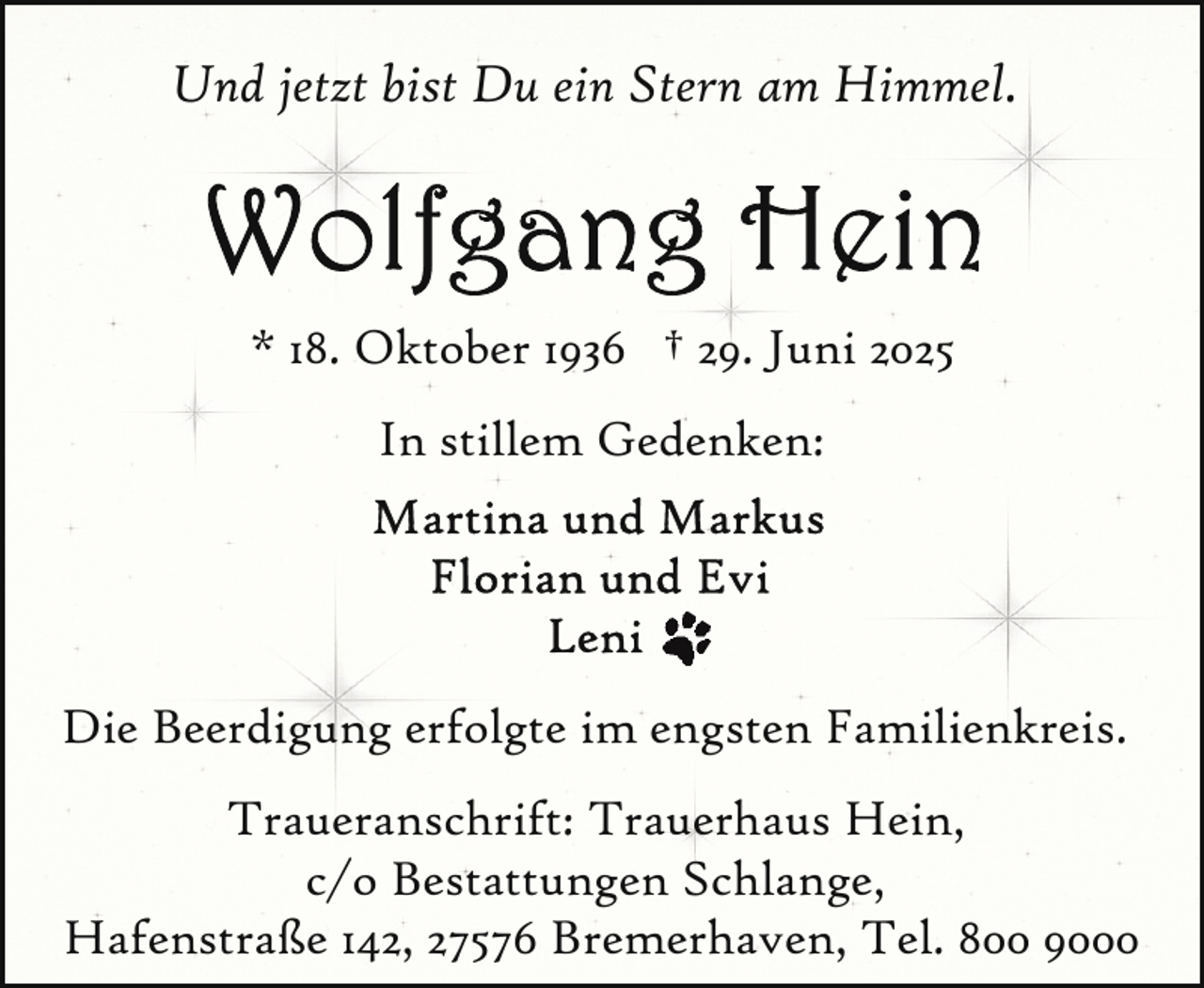 <p>Und jetzt bist Du ein Stern am Himmel.</p>
<p>* 18. Oktober 1936 † 29. Juni 2025<br />In stillem Gedenken:</p>
<p>Die Beerdigung erfolgte im engsten Familienkreis.<br />Traueranschrift: Trauerhaus Hein,<br />c/o Bestattungen Schlange,<br />Hafenstraße 142, 27576 Bremerhaven, Tel. 800 9000</p>