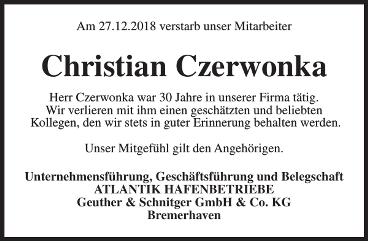 <p>Am 27.12.2018 verstarb unser Mitarbeiter</p><p>Christian Czerwonka<br />Herr Czerwonka war 30 Jahre in unserer Firma tätig.<br />Wir verlieren mit ihm einen geschätzten und beliebten<br />Kollegen, den wir stets in guter Erinnerung behalten werden.<br />Unser Mitgefühl gilt den Angehörigen.<br />Unternehmensführung, Geschäftsführung und Belegschaft<br />ATLANTIK HAFENBETRIEBE<br />Geuther &amp; Schnitger GmbH &amp; Co. KG<br />Bremerhaven</p>