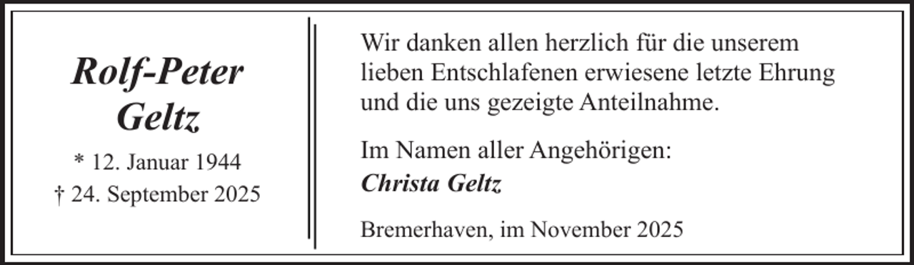 <p>Rolf-Peter<br />Geltz<br />* 12. Januar 1944<br />† 24. September 2025</p><p>Wir danken allen herzlich für die unserem<br />lieben Entschlafenen erwiesene letzte Ehrung<br />und die uns gezeigte Anteilnahme.<br />Im Namen aller Angehörigen:<br />Christa Geltz<br />Bremerhaven, im November 2025</p>