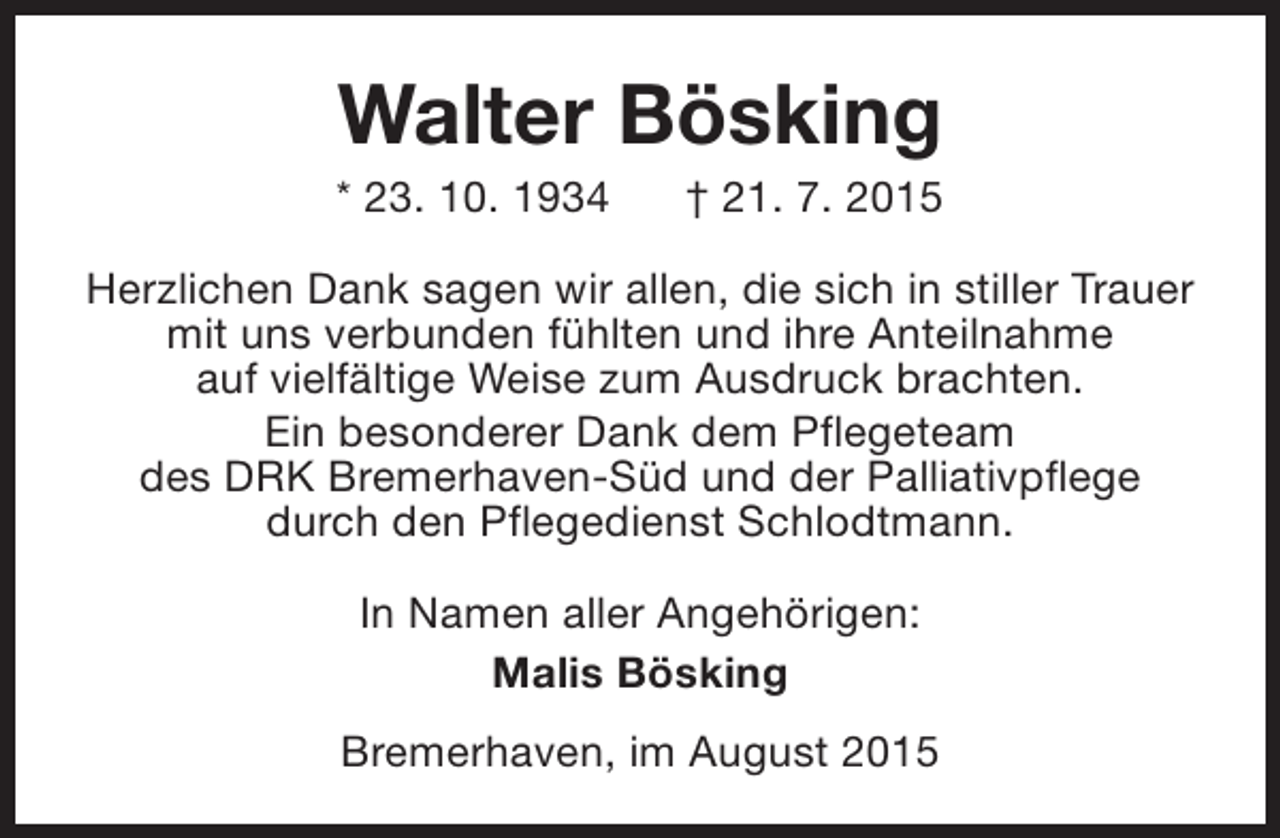 <p>Walter Bösking</p><p>* 23. 10. 1934</p><p>† 21. 7. 2015</p><p>Herzlichen Dank sagen wir allen, die sich in stiller Trauer<br />mit uns verbunden fühlten und ihre Anteilnahme<br />auf vielfältige Weise zum Ausdruck brachten.<br />Ein besonderer Dank dem Pflegeteam<br />des DRK Bremerhaven-Süd und der Palliativpflege<br />durch den Pflegedienst Schlodtmann.<br />In Namen aller Angehörigen:<br />Malis Bösking<br />Bremerhaven, im August 2015</p>
