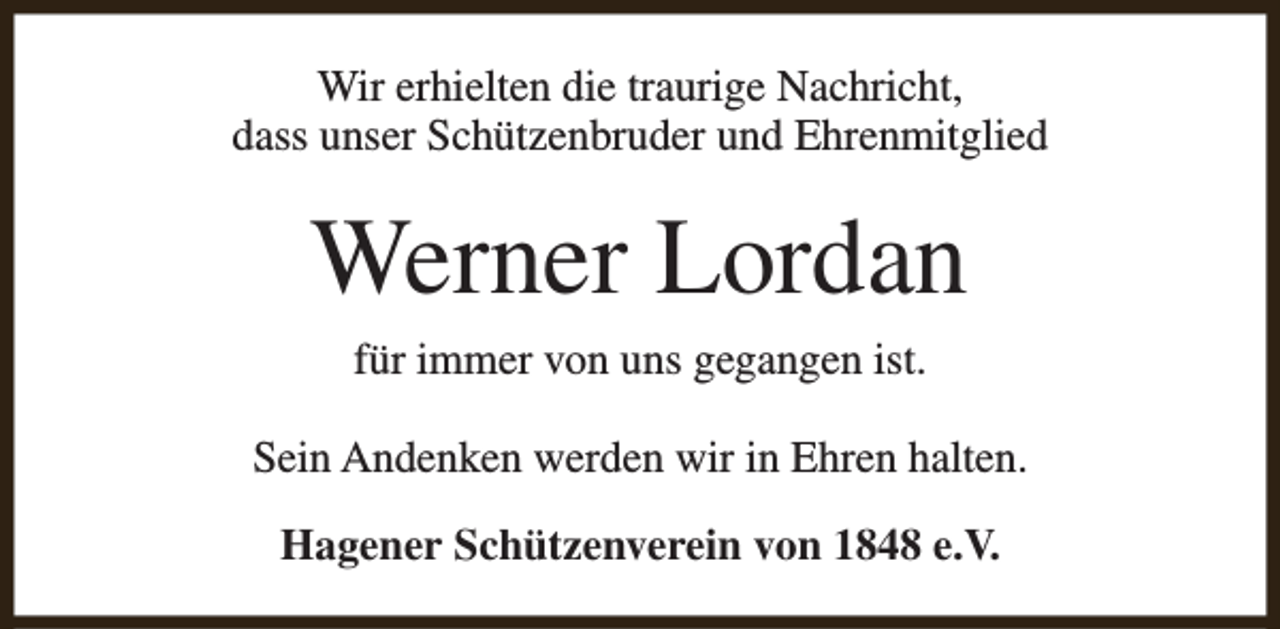 <p>Wir erhielten die traurige Nachricht,<br />dass unser Schützenbruder und Ehrenmitglied</p><p>Werner Lordan<br />für immer von uns gegangen ist.<br />Sein Andenken werden wir in Ehren halten.<br />Hagener Schützenverein von 1848 e.V.</p>
