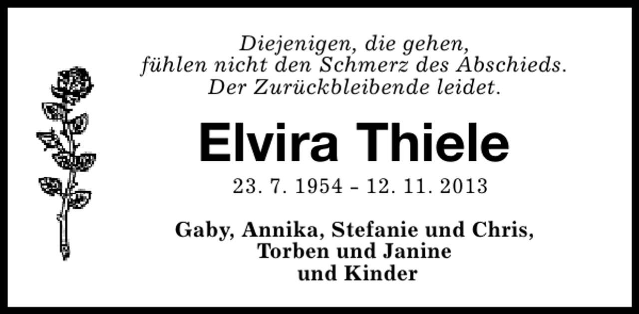 <p>Diejenigen, die gehen,<br />fühlen nicht den Schmerz des Abschieds.<br />Der Zurückbleibende leidet.</p><p>Elvira Thiele<br />23. 7. 1954 - 12. 11. 2013</p><p>Gaby, Annika, Stefanie und Chris,<br />Torben und Janine<br />und Kinder</p>