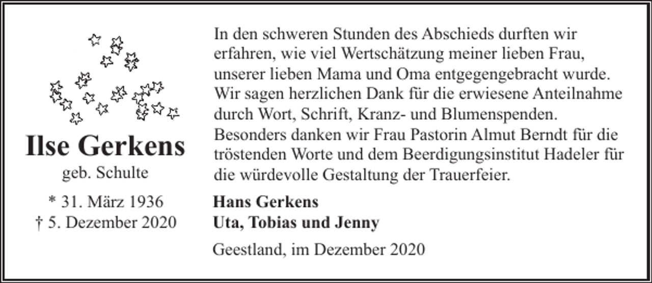 <p>Ilse Gerkens<br />geb. Schulte</p><p>* 31. März 1936<br />† 5. Dezember 2020</p><p>In den schweren Stunden des Abschieds durften wir<br />erfahren, wie viel Wertschätzung meiner lieben Frau,<br />unserer lieben Mama und Oma entgegengebracht wurde.<br />Wir sagen herzlichen Dank für die erwiesene Anteilnahme<br />durch Wort, Schrift, Kranz- und Blumenspenden.<br />Besonders danken wir Frau Pastorin Almut Berndt für die<br />tröstenden Worte und dem Beerdigungsinstitut Hadeler für<br />die würdevolle Gestaltung der Trauerfeier.<br />Hans Gerkens<br />Uta, Tobias und Jenny<br />Geestland, im Dezember 2020</p>