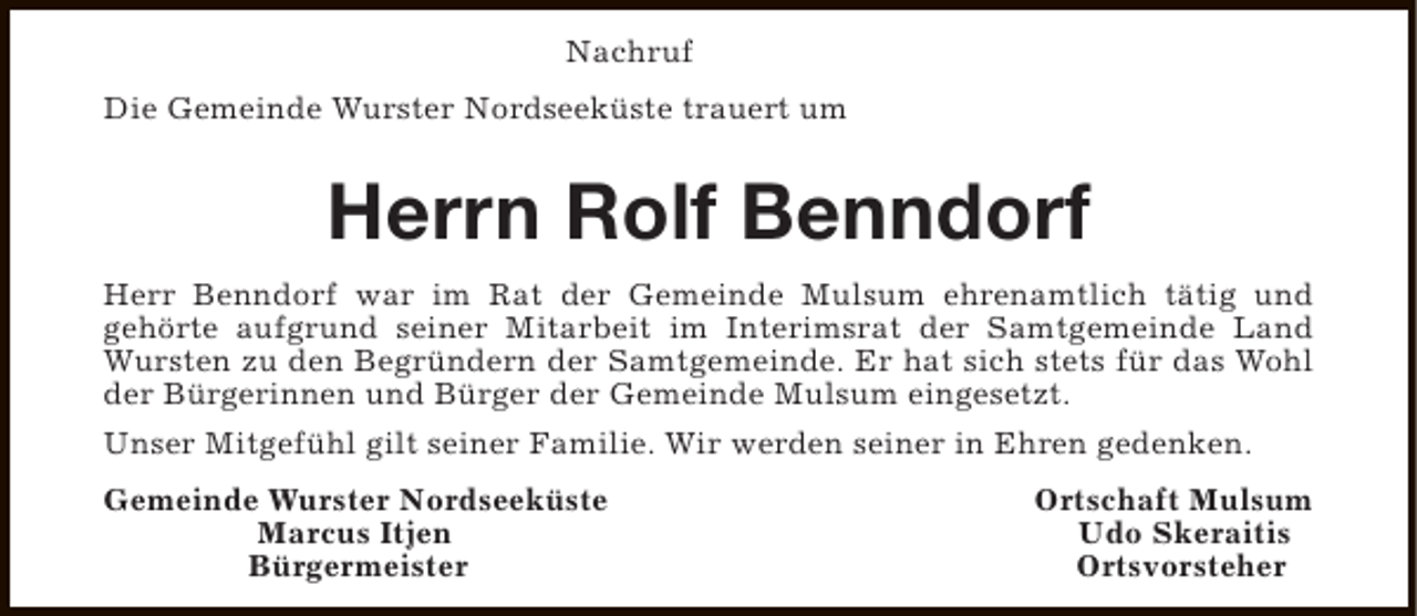 <p>Nachruf<br />Die Gemeinde Wurster Nordseeküste trauert um</p><p>Herrn Rolf Benndorf<br />Herr Benndorf war im Rat der Gemeinde Mulsum ehrenamtlich tätig und<br />gehörte aufgrund seiner Mitarbeit im Interimsrat der Samtgemeinde Land<br />Wursten zu den Begründern der Samtgemeinde. Er hat sich stets für das Wohl<br />der Bürgerinnen und Bürger der Gemeinde Mulsum eingesetzt.<br />Unser Mitgefühl gilt seiner Familie. Wir werden seiner in Ehren gedenken.<br />Gemeinde Wurster Nordseeküste<br />Marcus Itjen<br />Bürgermeister</p><p>Ortschaft Mulsum<br />Udo Skeraitis<br />Ortsvorsteher</p>