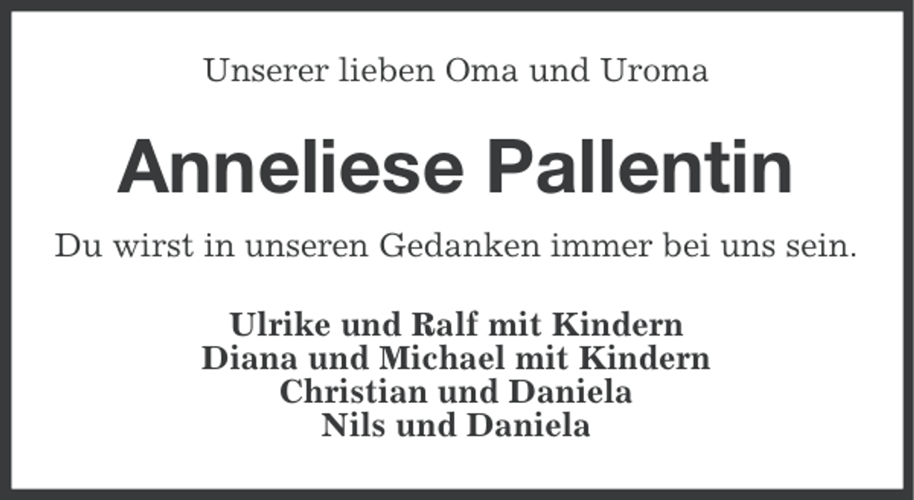 <p>Unserer lieben Oma und Uroma</p><p>Anneliese Pallentin<br />Du wirst in unseren Gedanken immer bei uns sein.<br />Ulrike und Ralf mit Kindern<br />Diana und Michael mit Kindern<br />Christian und Daniela<br />Nils und Daniela</p>