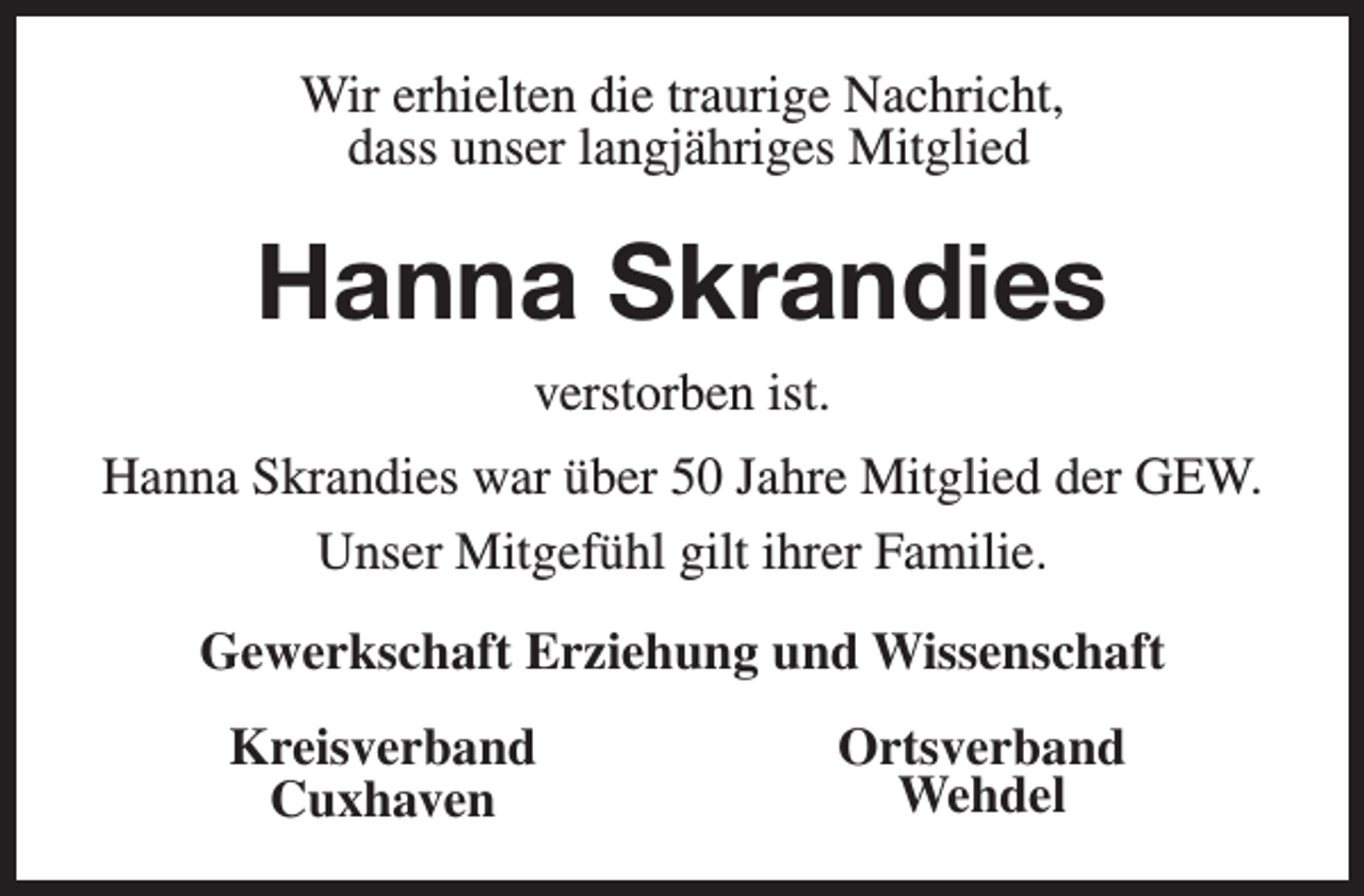 <p>Wir erhielten die traurige Nachricht,<br />dass unser langjähriges Mitglied</p><p>Hanna Skrandies<br />verstorben ist.<br />Hanna Skrandies war über 50 Jahre Mitglied der GEW.<br />Unser Mitgefühl gilt ihrer Familie.<br />Gewerkschaft Erziehung und Wissenschaft<br />Kreisverband<br />Cuxhaven</p><p>Ortsverband<br />Wehdel</p>