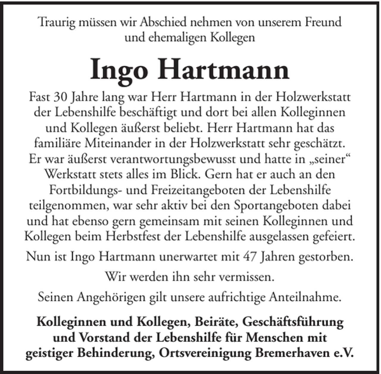 <p>Traurig müssen wir Abschied nehmen von unserem Freund<br />und ehemaligen Kollegen</p><p>Ingo Hartmann<br />Fast 30 Jahre lang war Herr Hartmann in der Holzwerkstatt<br />der Lebenshilfe beschäftigt und dort bei allen Kolleginnen<br />und Kollegen äußerst beliebt. Herr Hartmann hat das<br />familiäre Miteinander in der Holzwerkstatt sehr geschätzt.<br />Er war äußerst verantwortungsbewusst und hatte in „seiner“<br />Werkstatt stets alles im Blick. Gern hat er auch an den<br />Fortbildungs- und Freizeitangeboten der Lebenshilfe<br />teilgenommen, war sehr aktiv bei den Sportangeboten dabei<br />und hat ebenso gern gemeinsam mit seinen Kolleginnen und<br />Kollegen beim Herbstfest der Lebenshilfe ausgelassen gefeiert.<br />Nun ist Ingo Hartmann unerwartet mit 47 Jahren gestorben.<br />Wir werden ihn sehr vermissen.<br />Seinen Angehörigen gilt unsere aufrichtige Anteilnahme.<br />Kolleginnen und Kollegen, Beiräte, Geschäftsführung<br />und Vorstand der Lebenshilfe für Menschen mit<br />geistiger Behinderung, Ortsvereinigung Bremerhaven e.V.</p>