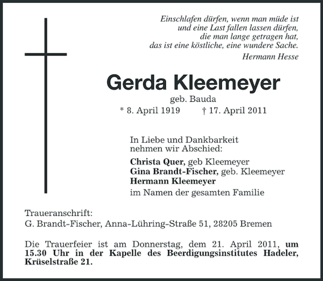 <p>Einschlafen dürfen, wenn man müde ist und eine Last fallen lassen dürfen, die man lange getragen hat, das ist eine köstliche, eine wundere Sache. Hermann Hesse</p><p>Gerda Kleemeyer<br />geb. Bauda * 8. April 1919 † 17. April 2011 In Liebe und Dankbarkeit nehmen wir Abschied: Christa Quer, geb Kleemeyer Gina Brandt-Fischer, geb. Kleemeyer Hermann Kleemeyer im Namen der gesamten Familie Traueranschrift: G. Brandt-Fischer, Anna-Lühring-Straße 51, 28205 Bremen Die Trauerfeier ist am Donnerstag, dem 21. April 2011, um 15.30 Uhr in der Kapelle des Beerdigungsinstitutes Hadeler, Krüselstraße 21.</p>