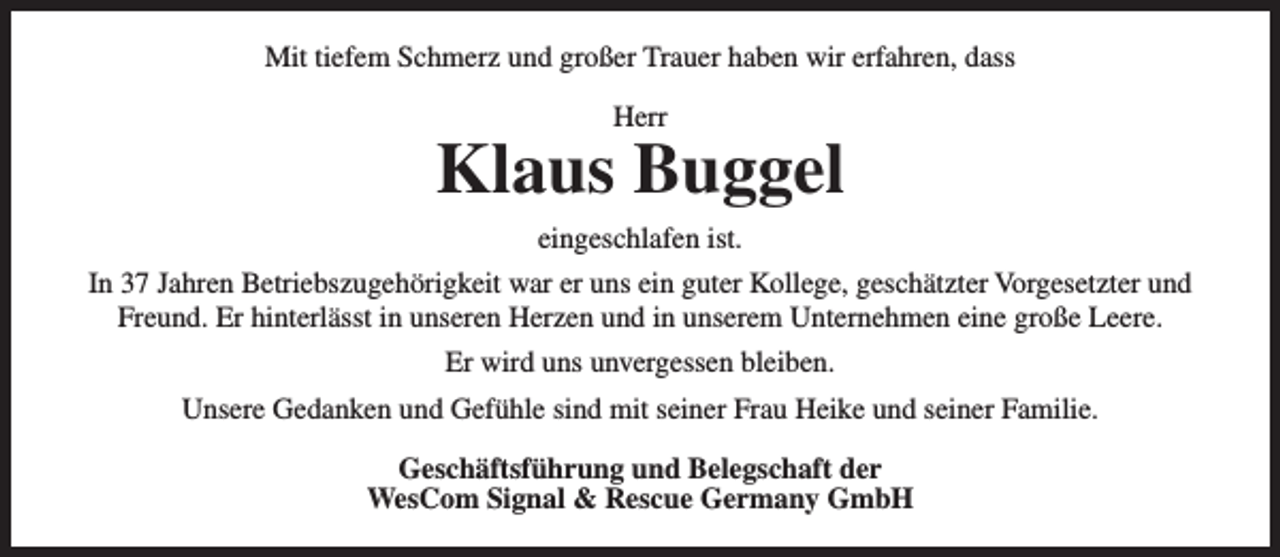 <p>Mit tiefem Schmerz und großer Trauer haben wir erfahren, dass<br />Herr</p><p>Klaus Buggel<br />eingeschlafen ist.<br />In 37 Jahren Betriebszugehörigkeit war er uns ein guter Kollege, geschätzter Vorgesetzter und<br />Freund. Er hinterlässt in unseren Herzen und in unserem Unternehmen eine große Leere.<br />Er wird uns unvergessen bleiben.<br />Unsere Gedanken und Gefühle sind mit seiner Frau Heike und seiner Familie.<br />Geschäftsführung und Belegschaft der<br />WesCom Signal &amp; Rescue Germany GmbH</p>
