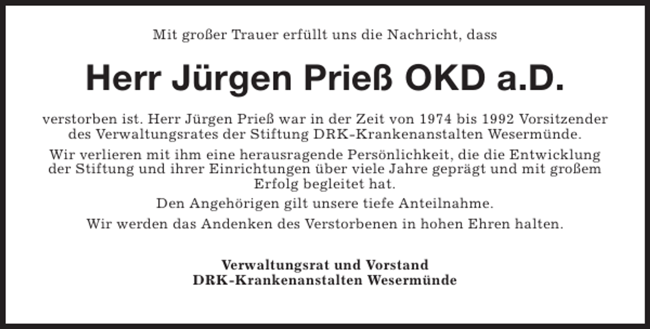 <p>Mit großer Trauer erfüllt uns die Nachricht, dass</p><p>Herr Jürgen Prieß OKD a.D.<br />verstorben ist. Herr Jürgen Prieß war in der Zeit von 1974 bis 1992 Vorsitzender<br />des Verwaltungsrates der Stiftung DRK-Krankenanstalten Wesermünde.<br />Wir verlieren mit ihm eine herausragende Persönlichkeit, die die Entwicklung<br />der Stiftung und ihrer Einrichtungen über viele Jahre geprägt und mit großem<br />Erfolg begleitet hat.<br />Den Angehörigen gilt unsere tiefe Anteilnahme.<br />Wir werden das Andenken des Verstorbenen in hohen Ehren halten.<br />Verwaltungsrat und Vorstand<br />DRK-Krankenanstalten Wesermünde</p>
