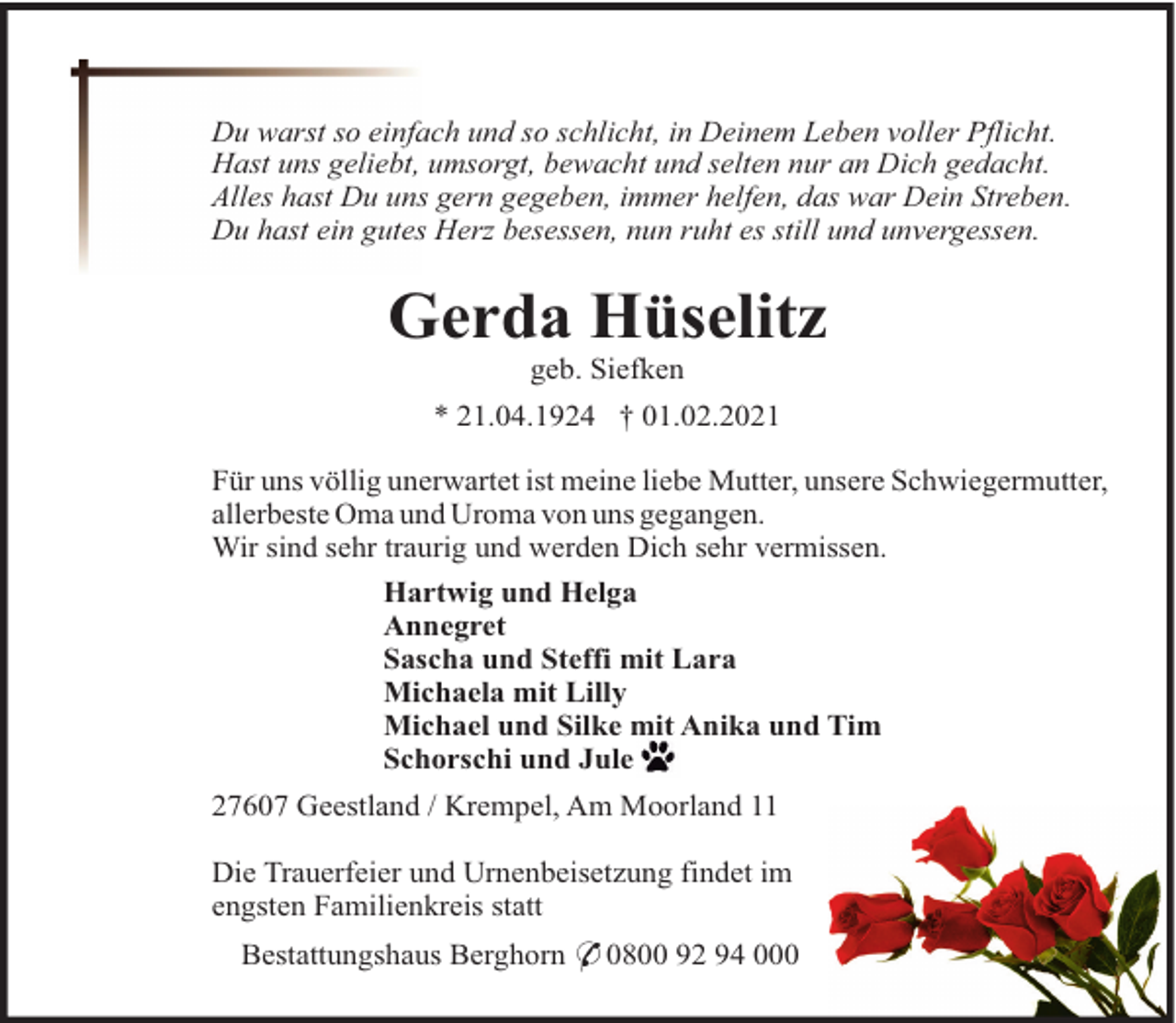 <p>Du warst so einfach und so schlicht, in Deinem Leben voller Pflicht.<br />Hast uns geliebt, umsorgt, bewacht und selten nur an Dich gedacht.<br />Alles hast Du uns gern gegeben, immer helfen, das war Dein Streben.<br />Du hast ein gutes Herz besessen, nun ruht es still und unvergessen.</p><p>Gerda Hüselitz<br />geb. Siefken<br />* 21.04.1924 † 01.02.2021<br />Für uns völlig unerwartet ist meine liebe Mutter, unsere Schwiegermutter,<br />allerbeste Oma und Uroma von uns gegangen.<br />Wir sind sehr traurig und werden Dich sehr vermissen.<br />Hartwig und Helga<br />Annegret<br />Sascha und Steffi mit Lara<br />Michaela mit Lilly<br />Michael und Silke mit Anika und Tim<br />Schorschi und Jule<br />27607 Geestland / Krempel, Am Moorland 11<br />Die Trauerfeier und Urnenbeisetzung findet im<br />engsten Familienkreis statt<br />Bestattungshaus Berghorn * 0800 92 94 000</p>