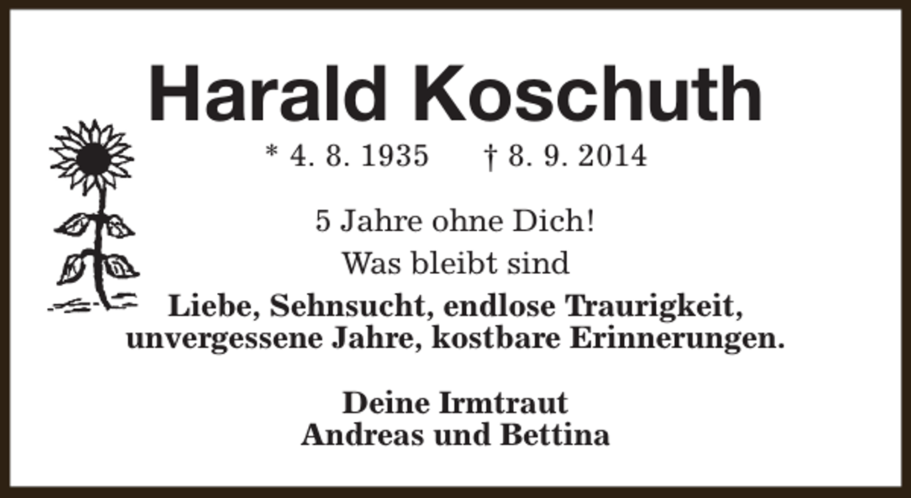 <p>Harald Koschuth<br />* 4. 8. 1935</p><p>† 8. 9. 2014</p><p>5 Jahre ohne Dich!<br />Was bleibt sind<br />Liebe, Sehnsucht, endlose Traurigkeit,<br />unvergessene Jahre, kostbare Erinnerungen.<br />Deine Irmtraut<br />Andreas und Bettina</p>