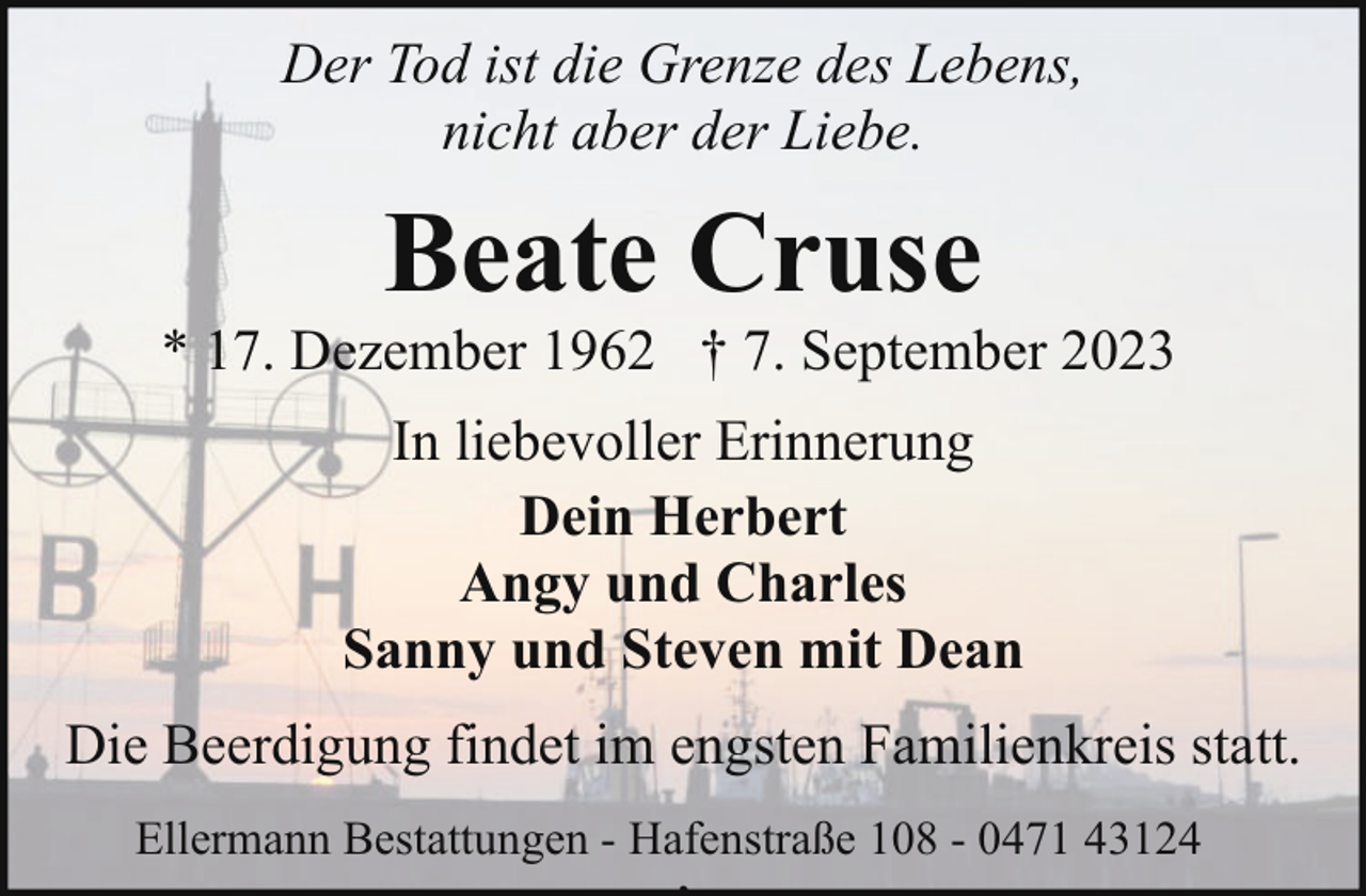 <p>Der Tod ist die Grenze des Lebens,<br />nicht aber der Liebe.</p><p>Beate Cruse</p><p>* 17. Dezember 1962 † 7. September 2023<br />In liebevoller Erinnerung<br />Dein Herbert<br />Angy und Charles<br />Sanny und Steven mit Dean<br />Die Beerdigung findet im engsten Familienkreis statt.<br />Ellermann Bestattungen - Hafenstraße 108 - 0471 43124</p><p>,</p>
