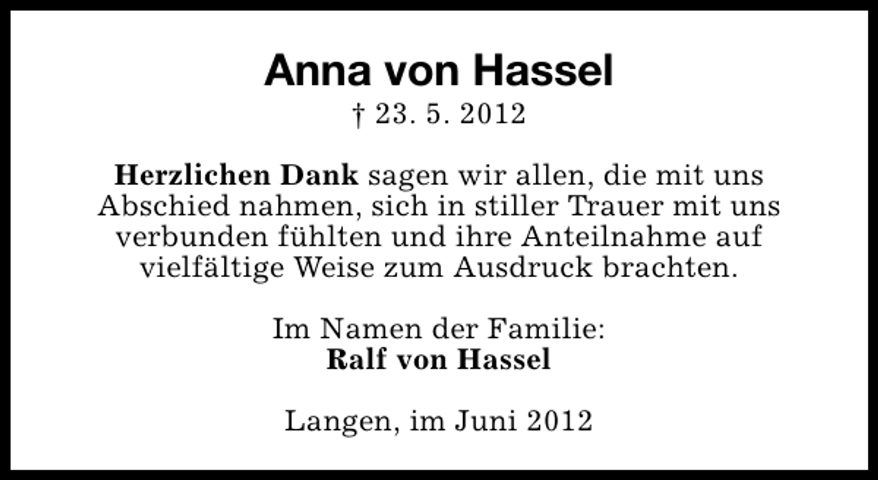 <p>Anna von Hassel<br />† 23. 5. 2012</p><p>Herzlichen Dank sagen wir allen, die mit uns<br />Abschied nahmen, sich in stiller Trauer mit uns<br />verbunden fühlten und ihre Anteilnahme auf<br />vielfältige Weise zum Ausdruck brachten.<br />Im Namen der Familie:<br />Ralf von Hassel<br />Langen, im Juni 2012</p>