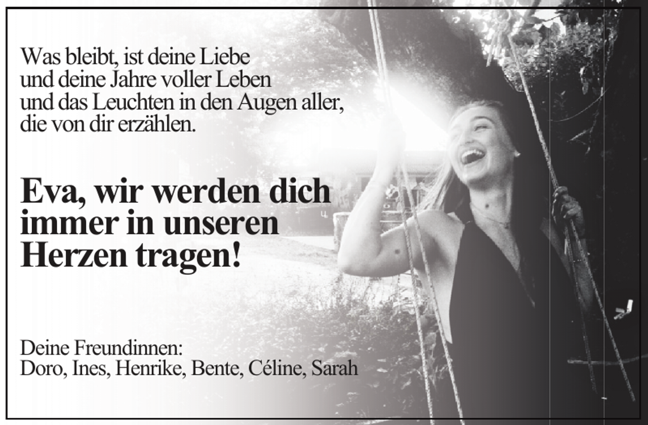 <p>Was bleibt, ist deine Liebe<br />und deine Jahre voller Leben<br />und das Leuchten in den Augen aller,<br />die von dir erzählen.</p>
<p>Eva, wir werden dich<br />immer in unseren<br />Herzen tragen!</p>
<p>Deine Freundinnen:<br />Doro, Ines, Henrike, Bente, Céline, Sarah</p>