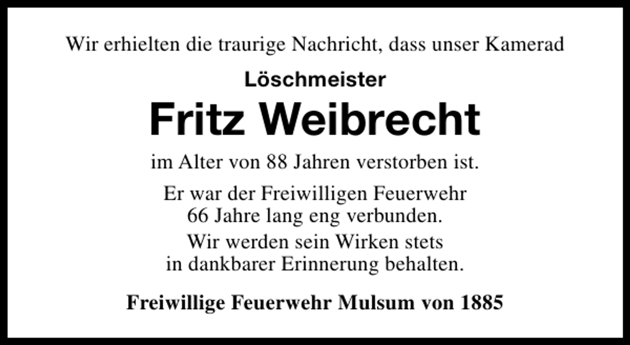 <p>Wir erhielten die traurige Nachricht, dass unser Kamerad<br />Löschmeister</p><p>Fritz Weibrecht<br />im Alter von 88 Jahren verstorben ist.<br />Er war der Freiwilligen Feuerwehr<br />66 Jahre lang eng verbunden.<br />Wir werden sein Wirken stets<br />in dankbarer Erinnerung behalten.</p><p>Freiwillige Feuerwehr Mulsum von 1885</p>