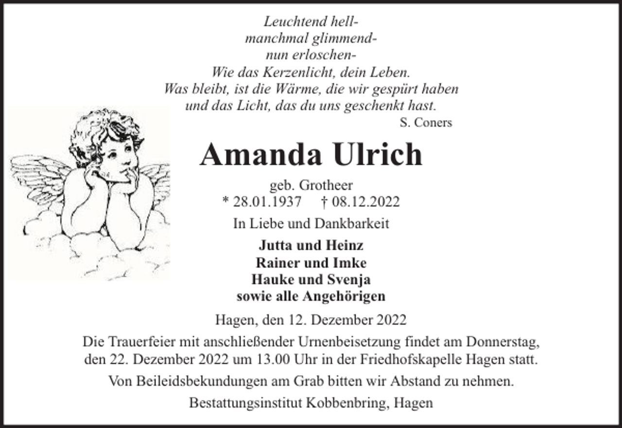 <p>Leuchtend hellmanchmal glimmendnun erloschenWie das Kerzenlicht, dein Leben.<br />Was bleibt, ist die Wärme, die wir gespürt haben<br />und das Licht, das du uns geschenkt hast.<br />S. Coners</p><p>Amanda Ulrich<br />geb. Grotheer<br />* 28.01.1937 † 08.12.2022<br />In Liebe und Dankbarkeit<br />Jutta und Heinz<br />Rainer und Imke<br />Hauke und Svenja<br />sowie alle Angehörigen</p><p>Hagen, den 12. Dezember 2022<br />Die Trauerfeier mit anschließender Urnenbeisetzung findet am Donnerstag,<br />den 22. Dezember 2022 um 13.00 Uhr in der Friedhofskapelle Hagen statt.<br />Von Beileidsbekundungen am Grab bitten wir Abstand zu nehmen.<br />Bestattungsinstitut Kobbenbring, Hagen</p>