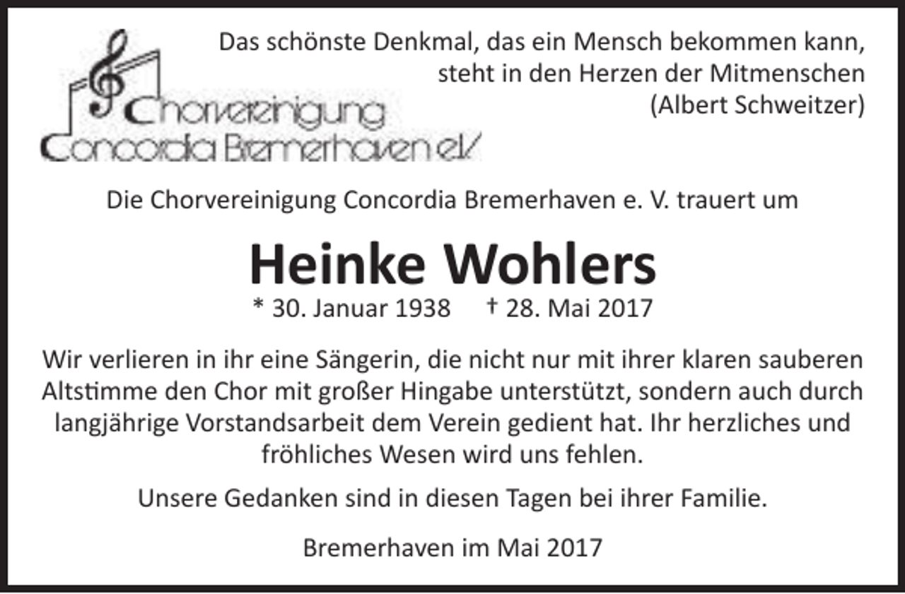<p>Das schönste Denkmal, das ein Mensch bekommen kann,<br />steh<br />ht in den Herzen der Mitmenschen<br />(Albert Schweitzer)<br />Die Chorvereinigung Concordia Bremerhaven e. V. trauert um</p>
<p>Heinke Wohlers<br />* 30. Januar 1938</p>
<p>† 28. Mai 2017</p>
<p>Wir verlieren in ihr eine Sängerin, die nicht nur mit ihrer klaren sauberen<br />Altstimme den Chor mit großer Hingabe unterstützt, sondern auch durch<br />langjährige Vorstandsarbeit dem Verein gedient hat. Ihr herzliches und<br />fröhliches Wesen wird uns fehlen.<br />Unsere Gedanken sind in diesen Tagen bei ihrer Familie.<br />Bremerhaven im Mai 2017</p>