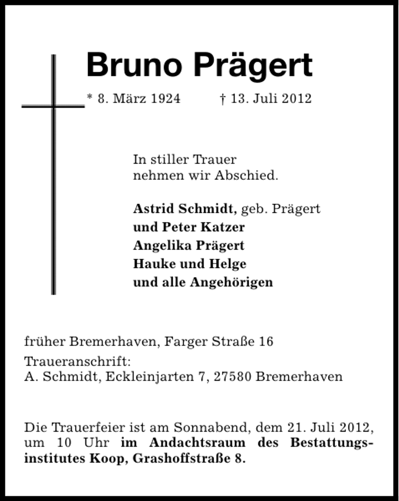 <p>Bruno Prägert<br />* 8. März 1924</p><p>† 13. Juli 2012</p><p>In stiller Trauer<br />nehmen wir Abschied.<br />Astrid Schmidt, geb. Prägert<br />und Peter Katzer<br />Angelika Prägert<br />Hauke und Helge<br />und alle Angehörigen</p><p>früher Bremerhaven, Farger Straße 16<br />Traueranschrift:<br />A. Schmidt, Eckleinjarten 7, 27580 Bremerhaven<br />Die Trauerfeier ist am Sonnabend, dem 21. Juli 2012,<br />um 10 Uhr im Andachtsraum des Bestattungsinstitutes Koop, Grashoffstraße 8.</p>