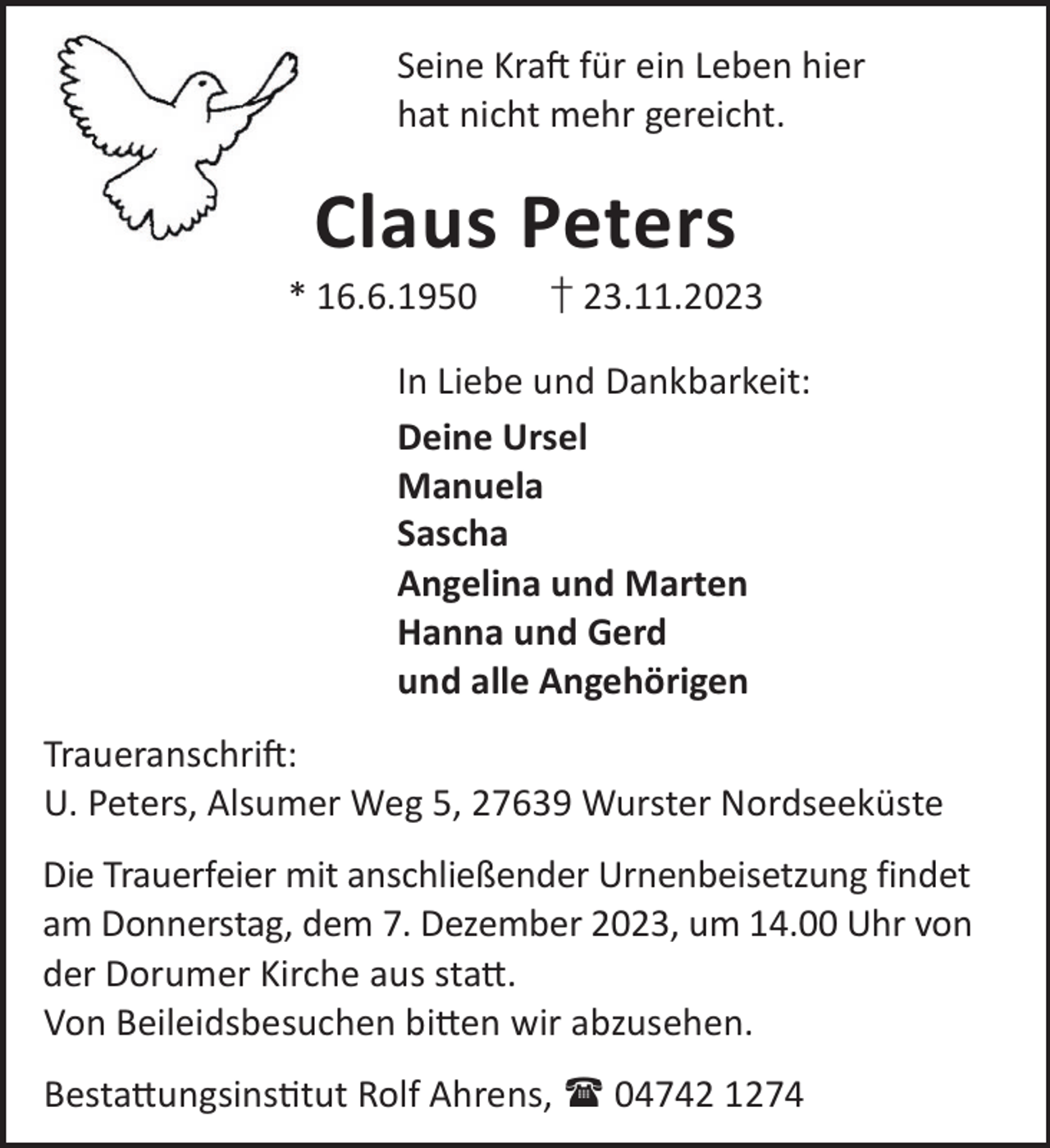<p>Seine KraL für ein Leben hier<br />hat nicht mehr gereicht.</p><p>Claus Peters</p><p>* 16.6.1950</p><p>† 23.11.2023</p><p>In Liebe und Dankbarkeit:<br />Deine Ursel<br />Manuela<br />Sascha<br />Angelina und Marten<br />Hanna und Gerd<br />und alle Angehörigen<br />TraueranschriL:<br />U. Peters, Alsumer Weg 5, 27639 Wurster Nordseeküste<br />Die Trauerfeier mit anschließender Urnenbeisetzung findet<br />am Donnerstag, dem 7. Dezember 2023, um 14.00 Uhr von<br />der Dorumer Kirche aus sta©.<br />Von Beileidsbesuchen bi©en wir abzusehen.<br />Besta©ungsinstut Rolf Ahrens,  04742 1274</p>