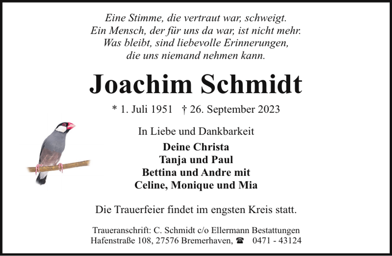 <p>Eine Stimme, die vertraut war, schweigt.<br />Ein Mensch, der für uns da war, ist nicht mehr.<br />Was bleibt, sind liebevolle Erinnerungen,<br />die uns niemand nehmen kann.</p><p>Joachim Schmidt<br />* 1. Juli 1951 † 26. September 2023<br />In Liebe und Dankbarkeit<br />Deine Christa<br />Tanja und Paul<br />Bettina und Andre mit<br />Celine, Monique und Mia<br />Die Trauerfeier findet im engsten Kreis statt.<br />Traueranschrift: C. Schmidt c/o Ellermann Bestattungen<br />Hafenstraße 108, 27576 Bremerhaven, ( 0471 - 43124</p>