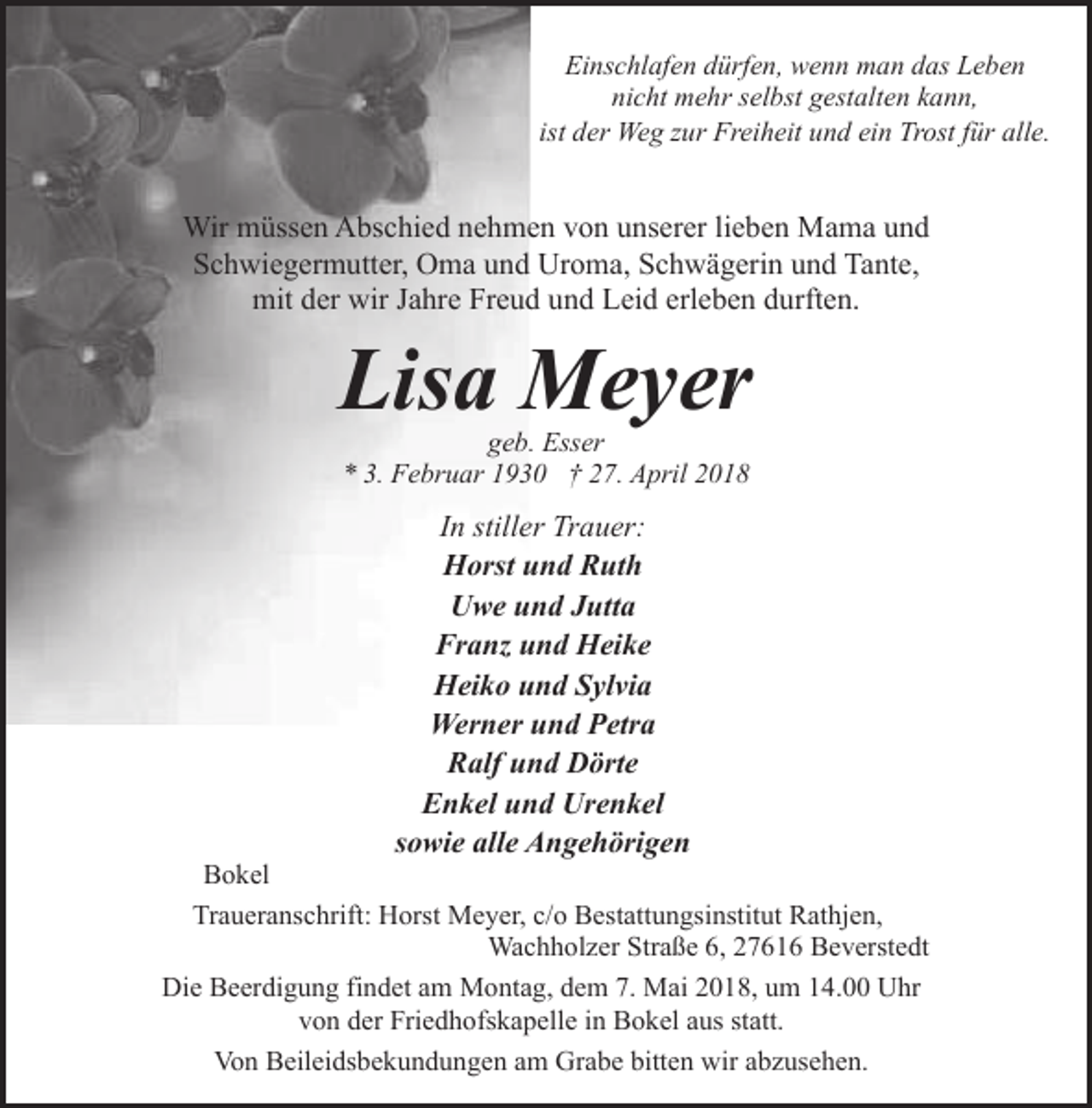 <p>Einschlafen dürfen, wenn man das Leben<br />nicht mehr selbst gestalten kann,<br />ist der Weg zur Freiheit und ein Trost für alle.</p><p>Wir müssen Abschied nehmen von unserer lieben Mama und<br />Schwiegermutter, Oma und Uroma, Schwägerin und Tante,<br />mit der wir Jahre Freud und Leid erleben durften.</p><p>Lisa Meyer<br />geb. Esser<br />* 3. Februar 1930 † 27. April 2018</p><p>In stiller Trauer:<br />Horst und Ruth<br />Uwe und Jutta<br />Franz und Heike<br />Heiko und Sylvia<br />Werner und Petra<br />Ralf und Dörte<br />Enkel und Urenkel<br />sowie alle Angehörigen</p><p>Bokel<br />Traueranschrift: Horst Meyer, c/o Bestattungsinstitut Rathjen,<br />Wachholzer Straße 6, 27616 Beverstedt<br />Die Beerdigung findet am Montag, dem 7. Mai 2018, um 14.00 Uhr<br />von der Friedhofskapelle in Bokel aus statt.<br />Von Beileidsbekundungen am Grabe bitten wir abzusehen.</p>