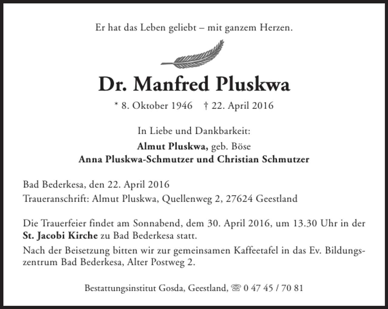 <p>Er hat das Leben geliebt – mit ganzem Herzen.</p><p>Dr. Manfred Pluskwa<br />* 8. Oktober 1946</p><p>† 22. April 2016</p><p>In Liebe und Dankbarkeit:<br />Almut Pluskwa, geb. Böse<br />Anna Pluskwa-Schmutzer und Christian Schmutzer<br />Bad Bederkesa, den 22. April 2016<br />Traueranschrift: Almut Pluskwa, Quellenweg 2, 27624 Geestland<br />Die Trauerfeier findet am Sonnabend, dem 30. April 2016, um 13.30 Uhr in der<br />St. Jacobi Kirche zu Bad Bederkesa statt.<br />Nach der Beisetzung bitten wir zur gemeinsamen Kaffeetafel in das Ev. Bildungszentrum Bad Bederkesa, Alter Postweg 2.<br />Bestattungsinstitut Gosda, Geestland, s 0 47 45 / 70 81</p>