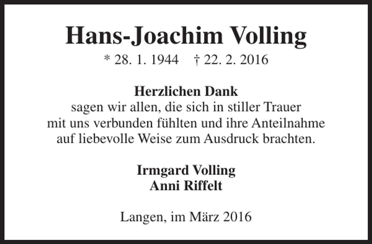 <p>Hans-Joachim Volling<br />* 28. 1. 1944</p><p>† 22. 2. 2016</p><p>Herzlichen Dank<br />sagen wir allen, die sich in stiller Trauer<br />mit uns verbunden fühlten und ihre Anteilnahme<br />auf liebevolle Weise zum Ausdruck brachten.<br />Irmgard Volling<br />Anni Riffelt<br />Langen, im März 2016</p>