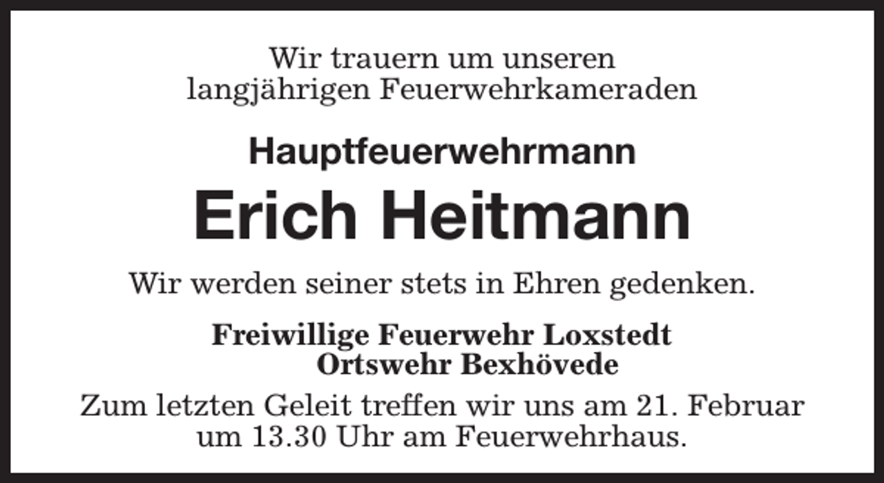 <p>Wir trauern um unseren<br />langjährigen Feuerwehrkameraden</p><p>Hauptfeuerwehrmann</p><p>Erich Heitmann<br />Wir werden seiner stets in Ehren gedenken.<br />Freiwillige Feuerwehr Loxstedt<br />Ortswehr Bexhövede<br />Zum letzten Geleit treffen wir uns am 21. Februar<br />um 13.30 Uhr am Feuerwehrhaus.</p>