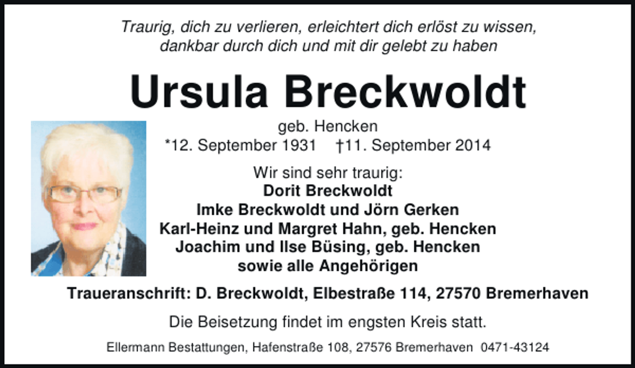<p>Traurig, dich zu verlieren, erleichtert dich erlöst zu wissen,<br />dankbar durch dich und mit dir gelebt zu haben</p><p>Ursula Breckwoldt<br />geb. Hencken<br />*12. September 1931 †11. September 2014</p><p>Wir sind sehr traurig:<br />Dorit Breckwoldt<br />Imke Breckwoldt und Jörn Gerken<br />Karl-Heinz und Margret Hahn, geb. Hencken<br />Joachim und Ilse Büsing, geb. Hencken<br />sowie alle Angehörigen<br />Traueranschrift: D. Breckwoldt, Elbestraße 114, 27570 Bremerhaven<br />Die Beisetzung findet im engsten Kreis statt.<br />Ellermann Bestattungen, Hafenstraße 108, 27576 Bremerhaven 0471-43124</p>