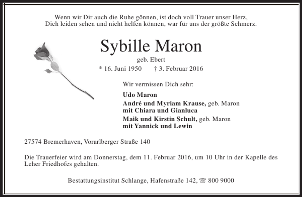 <p>Wenn wir Dir auch die Ruhe gönnen, ist doch voll Trauer unser Herz,<br />Dich leiden sehen und nicht helfen können, war für uns der größte Schmerz.</p><p>Sybille Maron</p><p>geb. Ebert<br />* 16. Juni 1950<br />† 3. Februar 2016<br />Wir vermissen Dich sehr:<br />Udo Maron<br />André und Myriam Krause, geb. Maron<br />mit Chiara und Gianluca<br />Maik und Kirstin Schult, geb. Maron<br />mit Yannick und Lewin<br />27574 Bremerhaven, Vorarlberger Straße 140<br />Die Trauerfeier wird am Donnerstag, dem 11. Februar 2016, um 10 Uhr in der Kapelle des<br />Leher Friedhofes gehalten.<br />Bestattungsinstitut Schlange, Hafenstraße 142, s 800 9000</p>